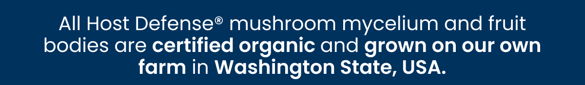 All Host Defense mushroom mycelium and fruit bodies are certified organic and grown on our farm in Washington State, USA.
